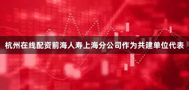 杭州在线配资前海人寿上海分公司作为共建单位代表