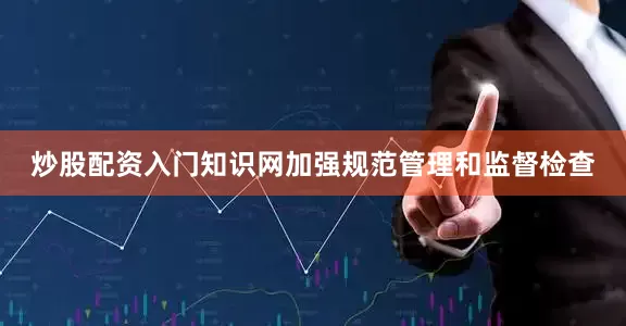 炒股配资入门知识网加强规范管理和监督检查