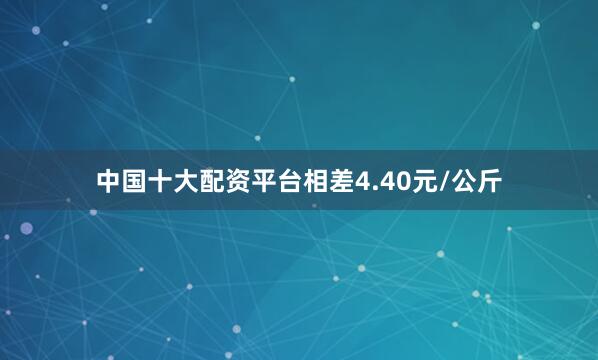 中国十大配资平台相差4.40元/公斤