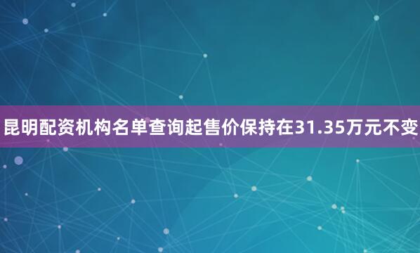 昆明配资机构名单查询起售价保持在31.35万元不变