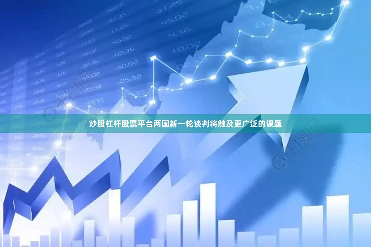 炒股杠杆股票平台两国新一轮谈判将触及更广泛的课题