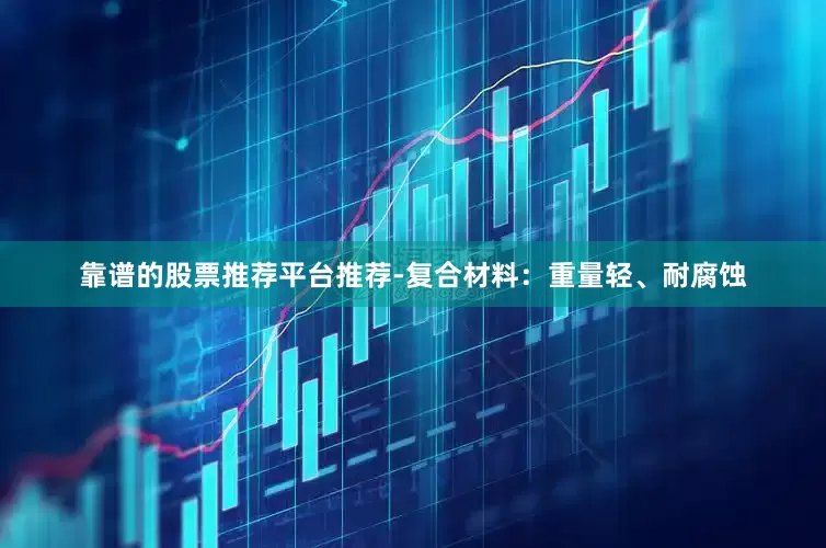 靠谱的股票推荐平台推荐-复合材料：重量轻、耐腐蚀