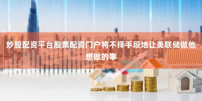 炒股配资平台股票配资门户将不择手段地让美联储做他想做的事