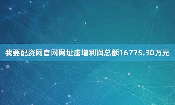 我要配资网官网网址虚增利润总额16775.30万元