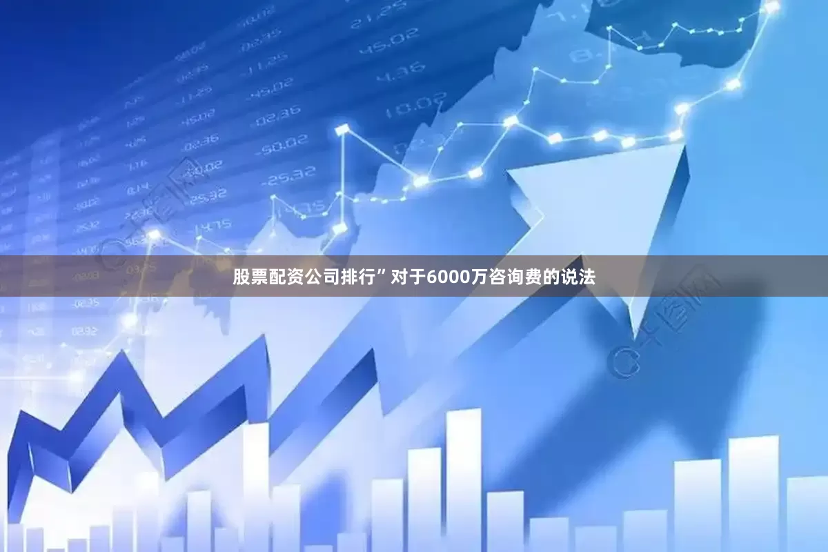 股票配资公司排行”对于6000万咨询费的说法