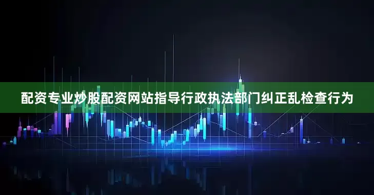 配资专业炒股配资网站指导行政执法部门纠正乱检查行为